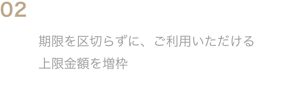 02期限を区切らない利用限度枠の増枠期限を区切らずに、ご利用いただける上限金額を増枠