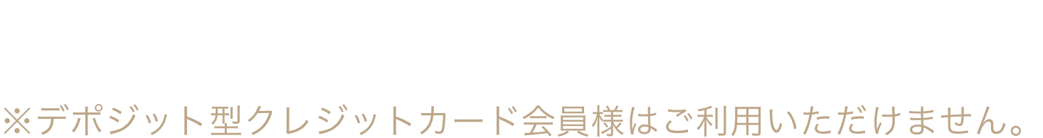 ご利用可能枠が足りない時は※デポジット型クレジットカード会員様はご利用いただけません。
