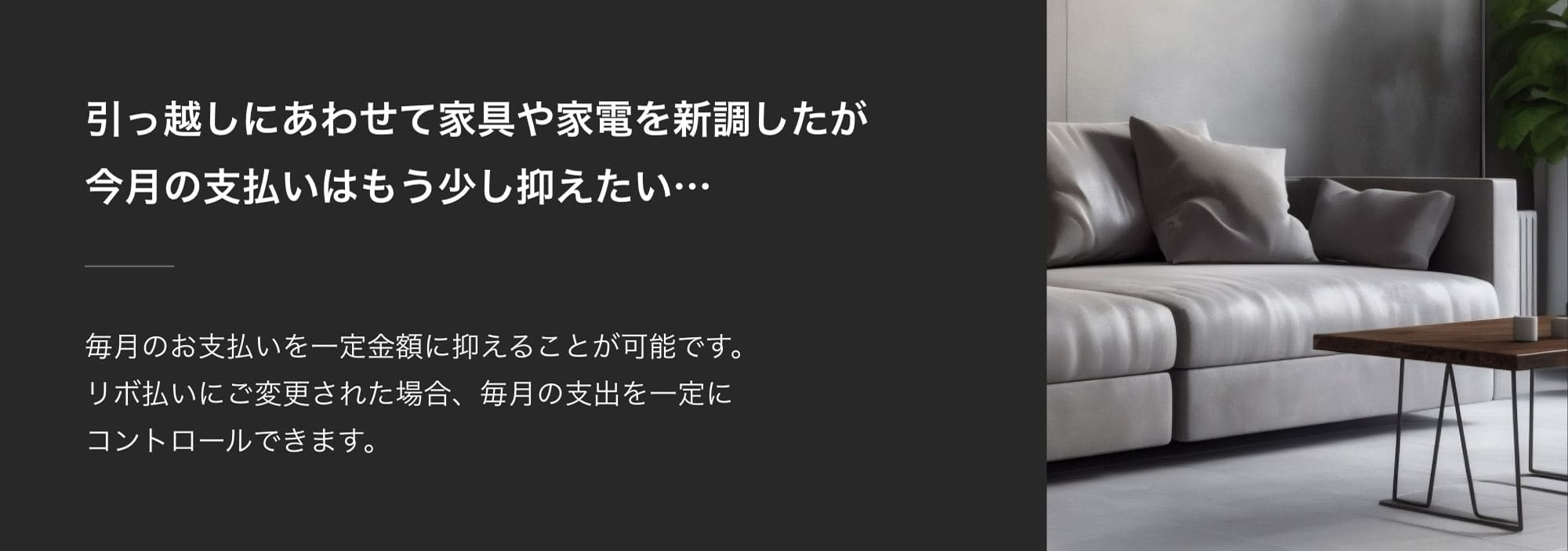 引っ越しにあわせて家具や家電を新調したが今月の支払いはもう少し抑えたい…毎月のお支払いを一定金額に抑えることが可能です。リボ払いにご変更された場合、毎月の支出を一定にコントロールできます。​