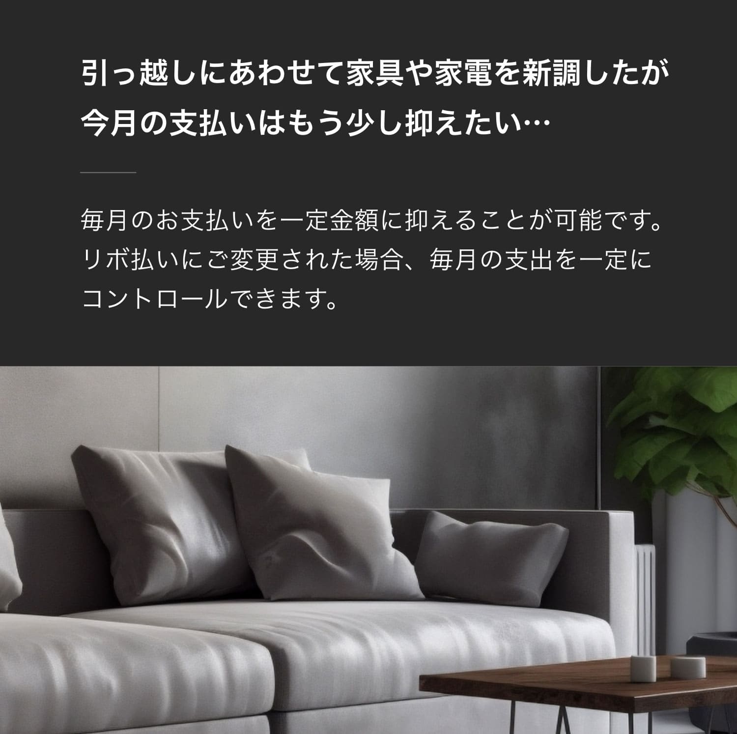 引っ越しにあわせて家具や家電を新調したが今月の支払いはもう少し抑えたい…毎月のお支払いを一定金額に抑えることが可能です。リボ払いにご変更された場合、毎月の支出を一定にコントロールできます。​