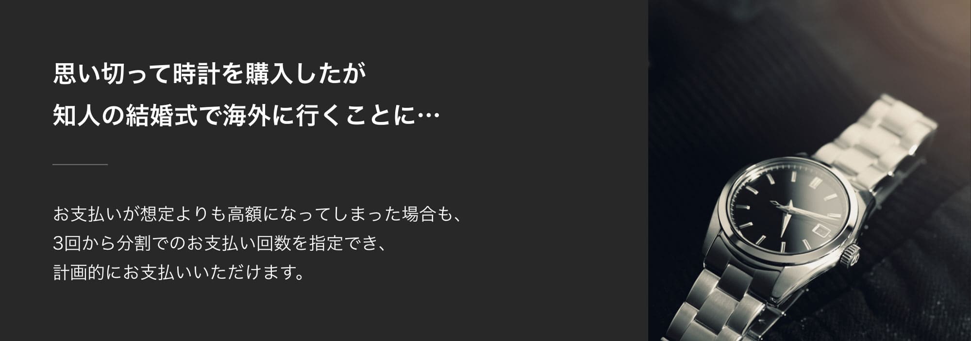 思い切って時計を購入したが知人の結婚式で海外に行くことに…お支払いが想定よりも高額になってしまった場合も、3回から分割でのお支払い回数を指定でき、計画的にお支払いいただけます。