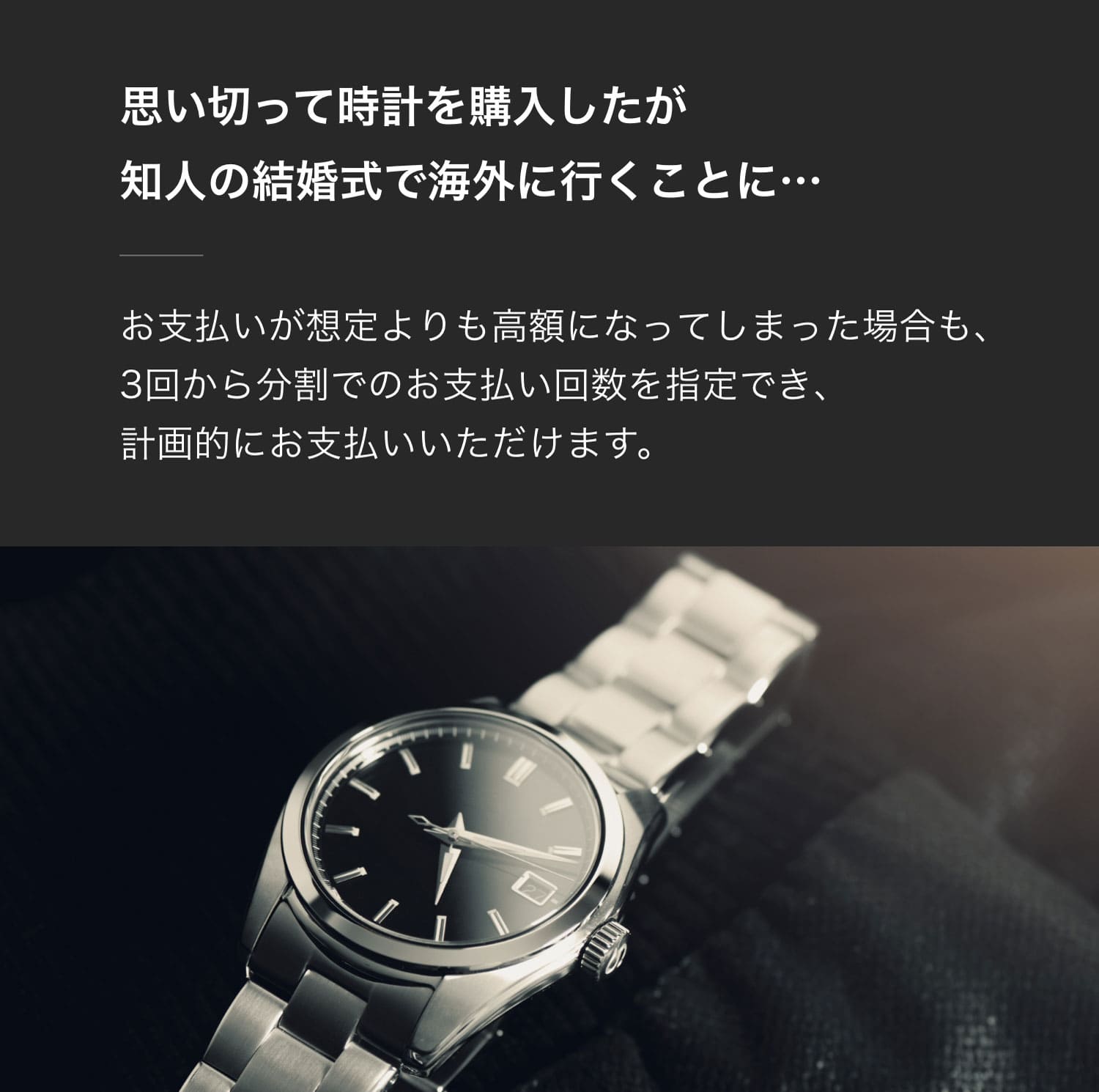 思い切って時計を購入したが知人の結婚式で海外に行くことに…お支払いが想定よりも高額になってしまった場合も、3回から分割でのお支払い回数を指定でき、計画的にお支払いいただけます。