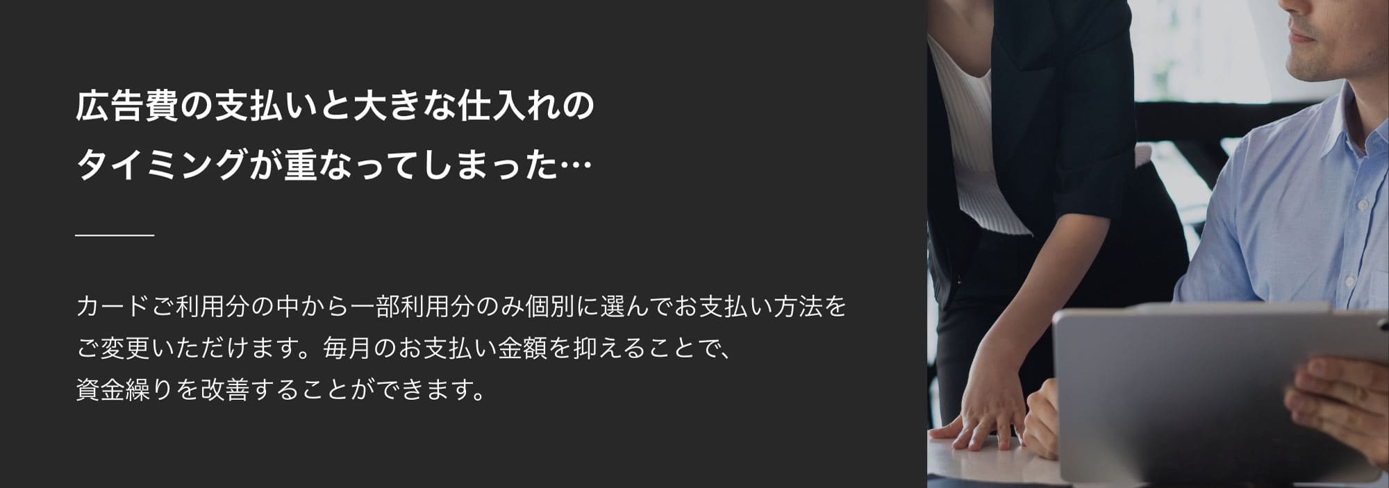 広告費の支払いと大きな仕入れのタイミングが重なってしまった…カードご利用分の中から一部利用分のみ個別に選んでお支払い方法をご変更いただけます。毎月のお支払い金額を抑えることで、資金繰りを改善することができます。