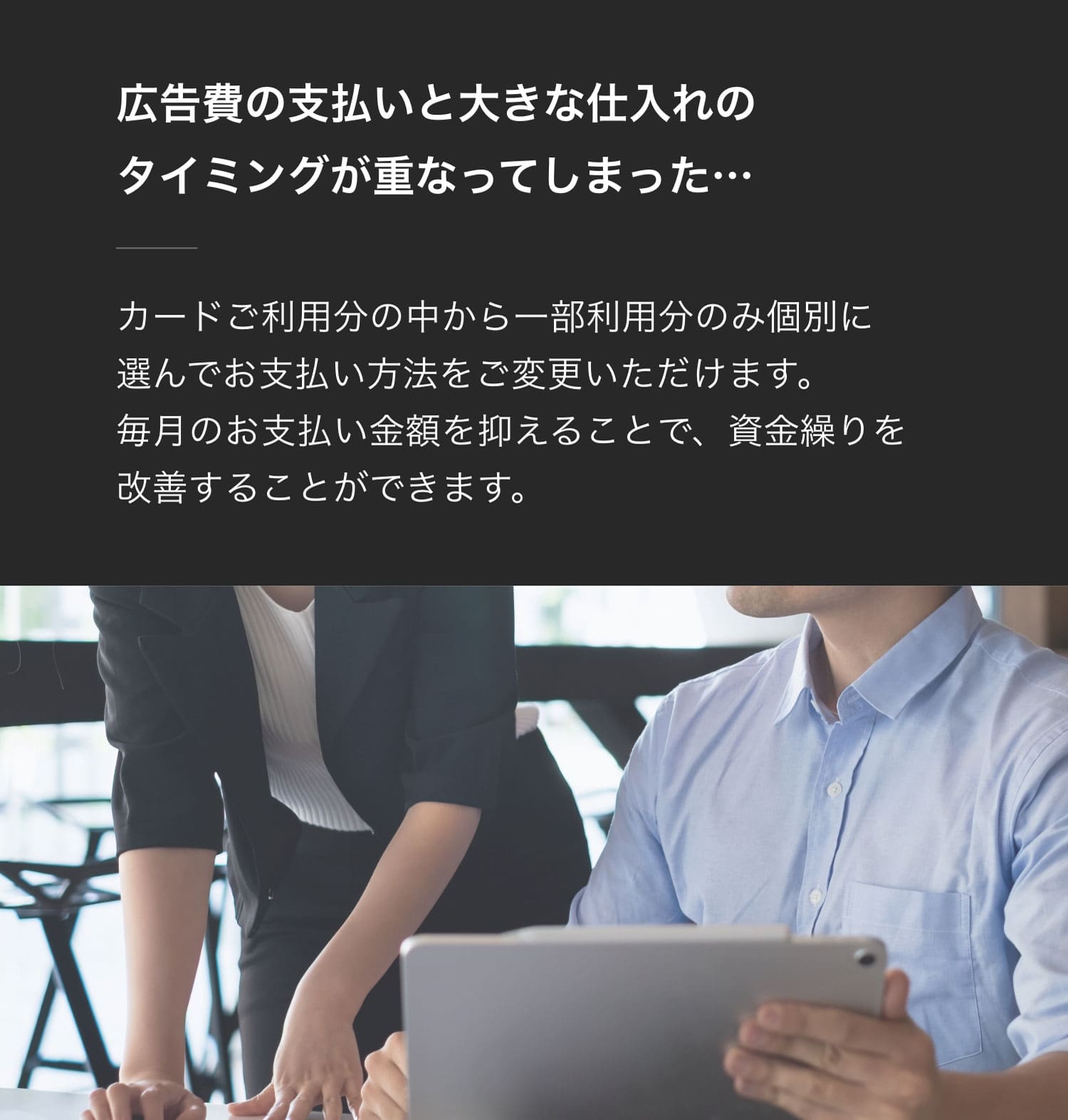 広告費の支払いと大きな仕入れのタイミングが重なってしまった…カードご利用分の中から一部利用分のみ個別に選んでお支払い方法をご変更いただけます。毎月のお支払い金額を抑えることで、資金繰りを改善することができます。