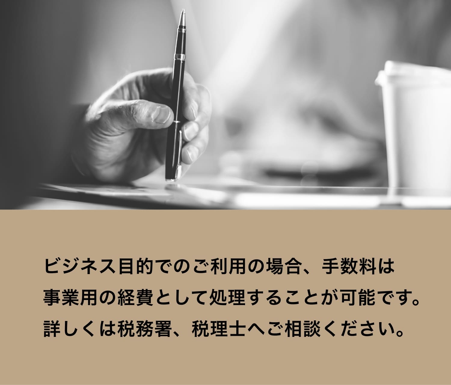 ビジネス目的でのご利用の場合、手数料は事業用の経費として処理することが可能です。詳しくは税務署、税理士へご相談ください。